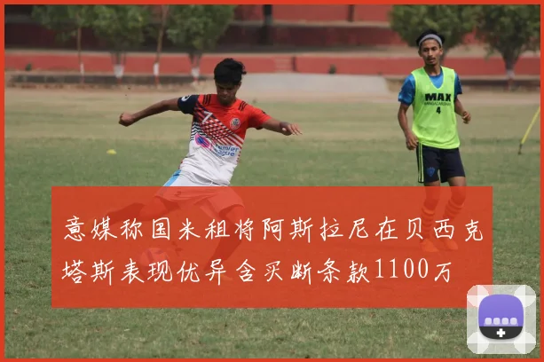 意媒称国米租将阿斯拉尼在贝西克塔斯表现优异含买断条款1100万