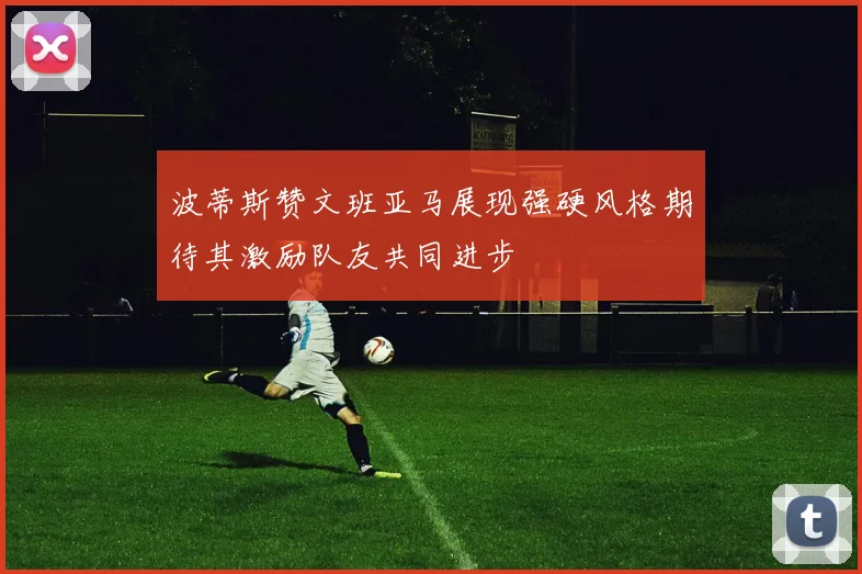 波蒂斯赞文班亚马展现强硬风格期待其激励队友共同进步