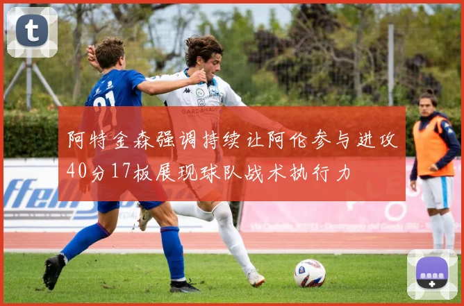 阿特金森强调持续让阿伦参与进攻40分17板展现球队战术执行力
