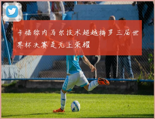 卡福称内马尔技术超越梅罗三届世界杯决赛是无上荣耀