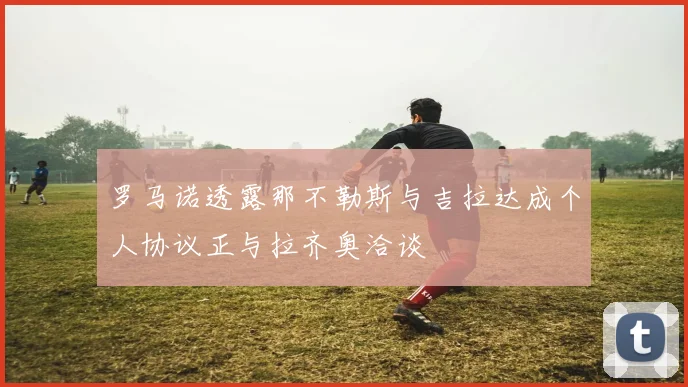 罗马诺透露那不勒斯与吉拉达成个人协议正与拉齐奥洽谈