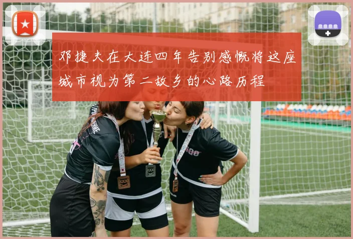 邓捷夫在大连四年告别感慨将这座城市视为第二故乡的心路历程