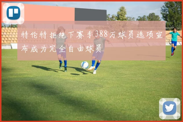 特伦特拒绝下赛季388万球员选项宣布成为完全自由球员
