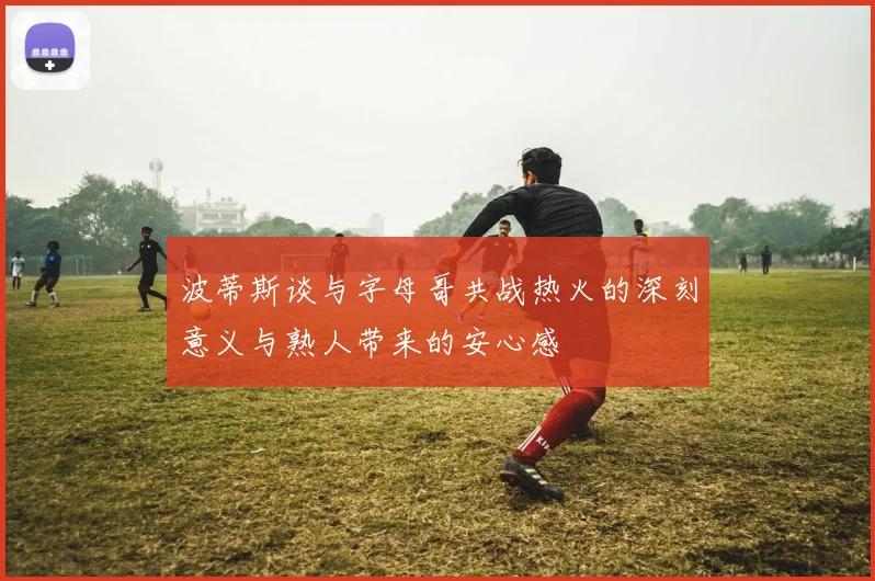 波蒂斯谈与字母哥共战热火的深刻意义与熟人带来的安心感