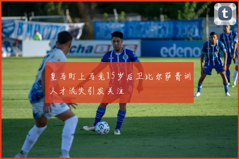 皇马盯上马竞15岁后卫比尔萨青训人才流失引发关注