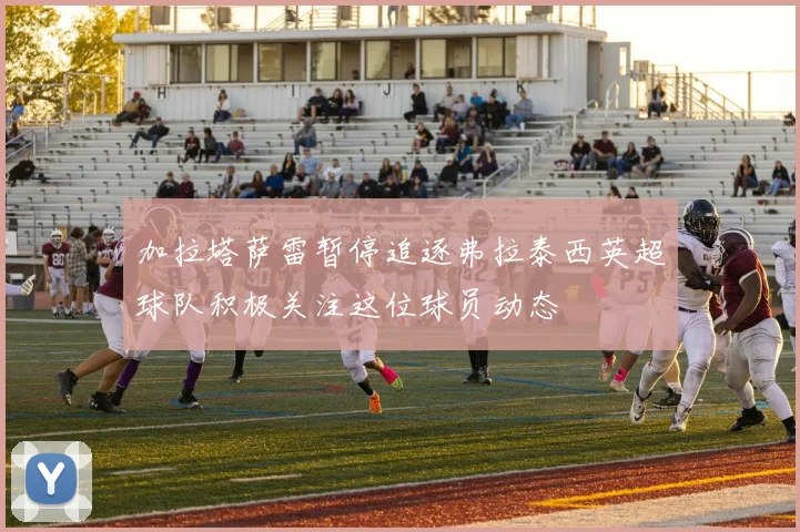 加拉塔萨雷暂停追逐弗拉泰西英超球队积极关注这位球员动态