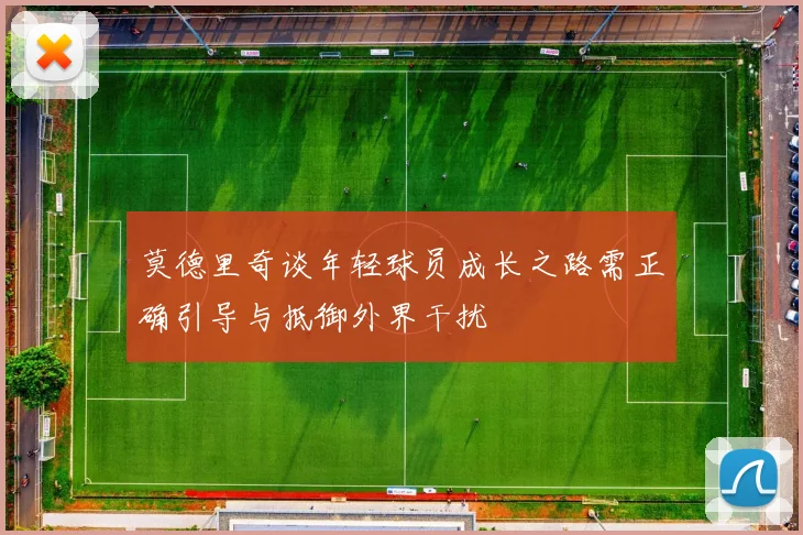 莫德里奇谈年轻球员成长之路需正确引导与抵御外界干扰