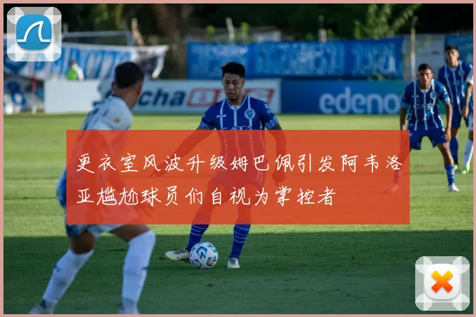 更衣室风波升级姆巴佩引发阿韦洛亚尴尬球员们自视为掌控者