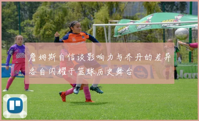 詹姆斯自信谈影响力与乔丹的差异各自闪耀于篮球历史舞台