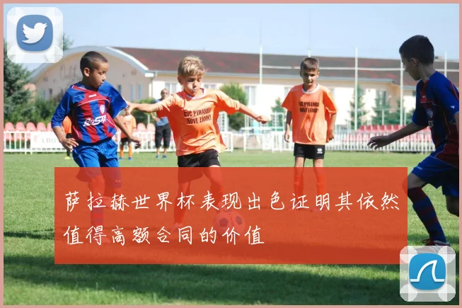 萨拉赫世界杯表现出色证明其依然值得高额合同的价值