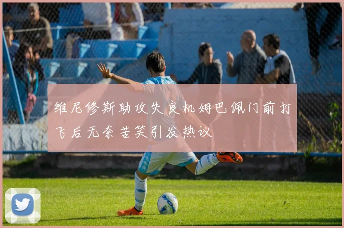 维尼修斯助攻失良机姆巴佩门前打飞后无奈苦笑引发热议