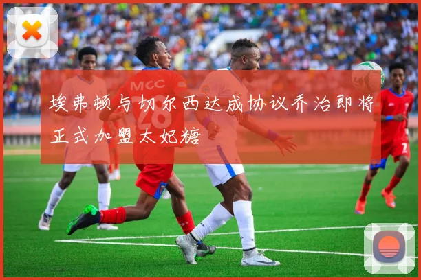 埃弗顿与切尔西达成协议乔治即将正式加盟太妃糖