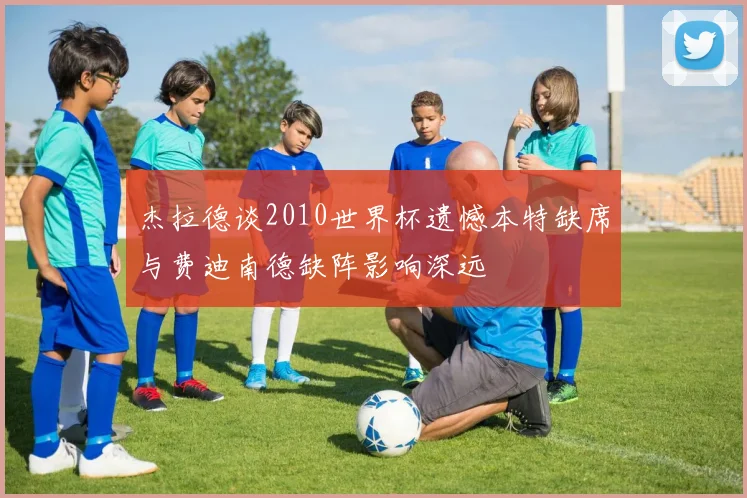 杰拉德谈2010世界杯遗憾本特缺席与费迪南德缺阵影响深远