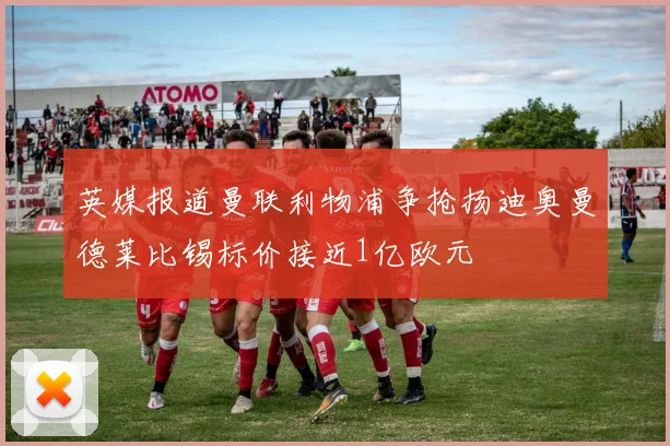 英媒报道曼联利物浦争抢扬迪奥曼德莱比锡标价接近1亿欧元