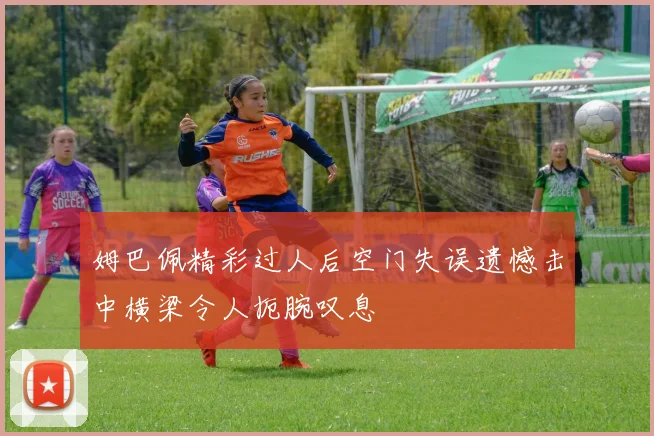 姆巴佩精彩过人后空门失误遗憾击中横梁令人扼腕叹息