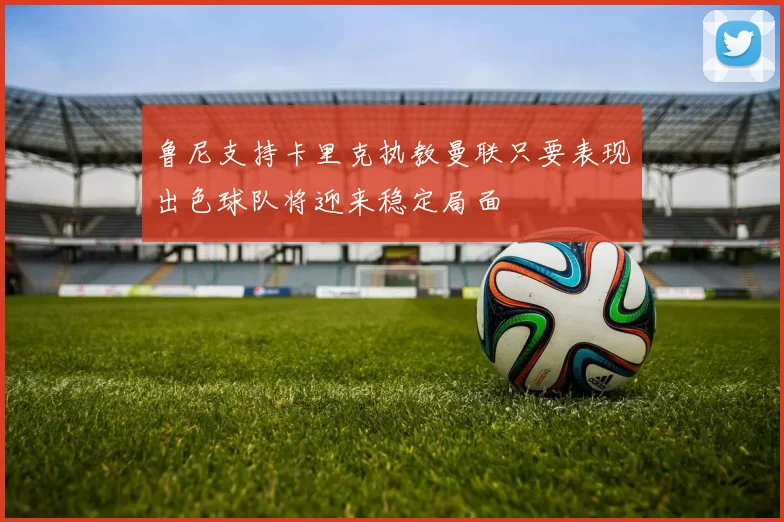 鲁尼支持卡里克执教曼联只要表现出色球队将迎来稳定局面