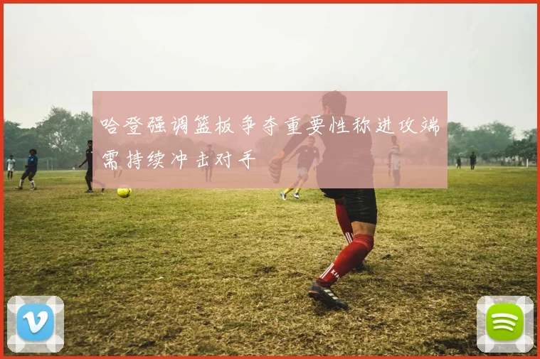 哈登强调篮板争夺重要性称进攻端需持续冲击对手