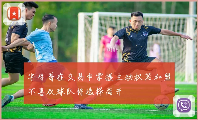 字母哥在交易中掌握主动权若加盟不喜欢球队将选择离开