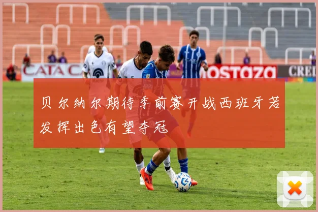 贝尔纳尔期待季前赛开战西班牙若发挥出色有望夺冠