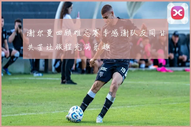 谢尔曼回顾难忘赛季感谢队友同甘共苦让旅程充满乐趣