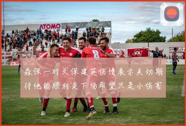 森保一对久保建英伤情表示关切期待他能顺利走下场希望只是小伤害