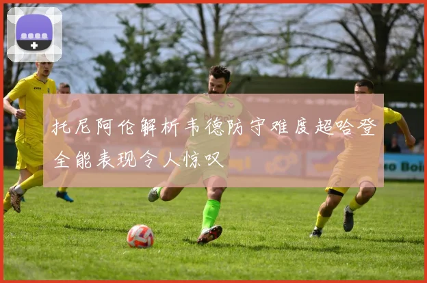 托尼阿伦解析韦德防守难度超哈登全能表现令人惊叹