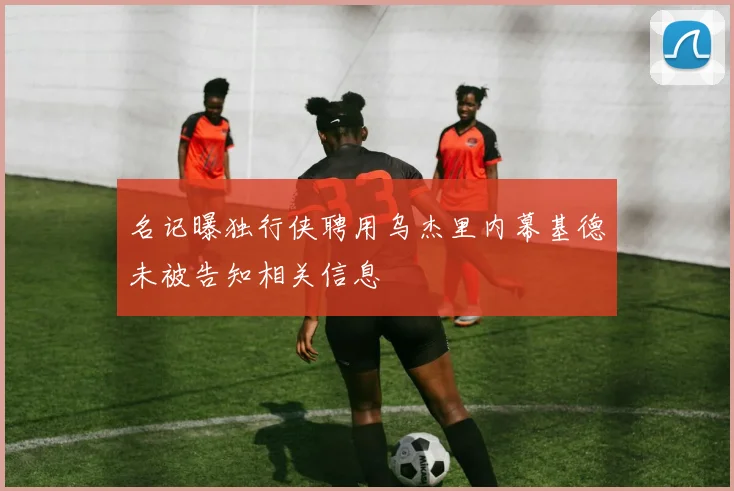 名记曝独行侠聘用乌杰里内幕基德未被告知相关信息