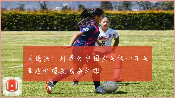 马德兴：外界对中国女足信心不足亚运会爆发或成幻想