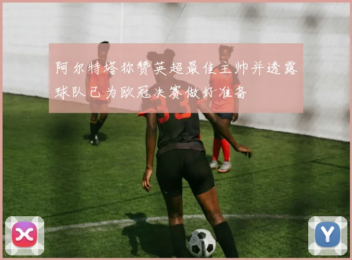 阿尔特塔称赞英超最佳主帅并透露球队已为欧冠决赛做好准备
