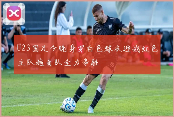 U23国足今晚身穿白色球衣迎战红色主队越南队全力争胜